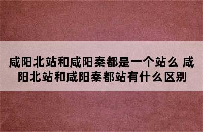 咸阳北站和咸阳秦都是一个站么 咸阳北站和咸阳秦都站有什么区别